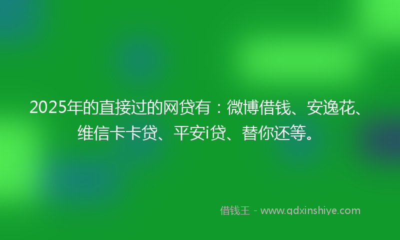 2025年的直接过的网贷有：微博借钱、安逸花、维信卡卡贷、平安i贷、替你还等。
