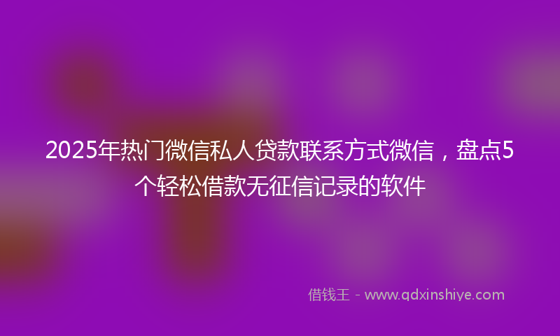 2025年热门微信私人贷款联系方式微信，盘点5个轻松借款无征信记录的软件