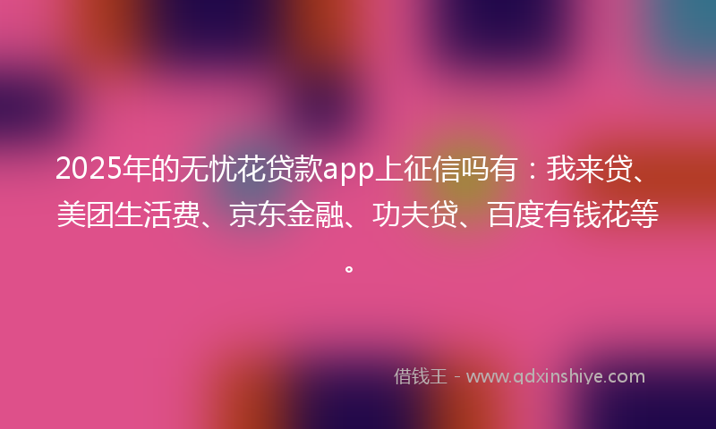 2025年的无忧花贷款app上征信吗有：我来贷、美团生活费、京东金融、功夫贷、百度有钱花等。