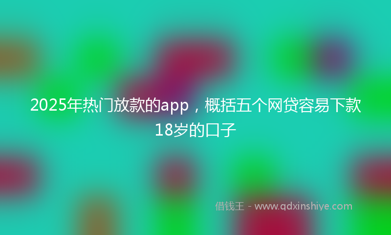 2025年热门放款的app，概括五个网贷容易下款18岁的口子