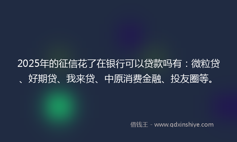 2025年的征信花了在银行可以贷款吗有：微粒贷、好期贷、我来贷、中原消费金融、投友圈等。