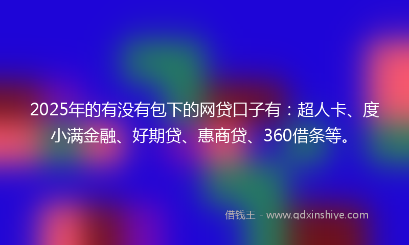 2025年的有没有包下的网贷口子有：超人卡、度小满金融、好期贷、惠商贷、360借条等。