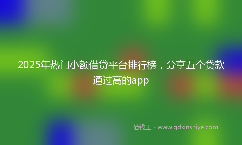 2025年热门小额借贷平台排行榜，分享五个贷款通过高的app