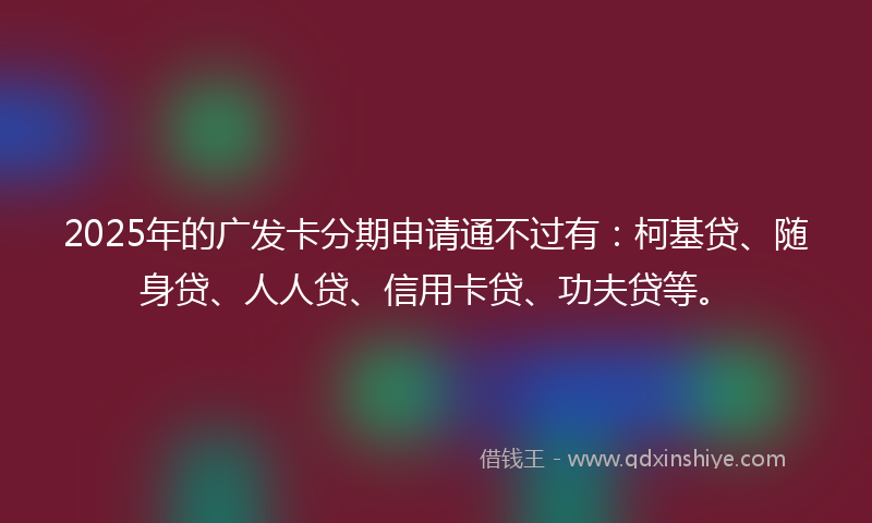 2025年的广发卡分期申请通不过有：柯基贷、随身贷、人人贷、信用卡贷、功夫贷等。