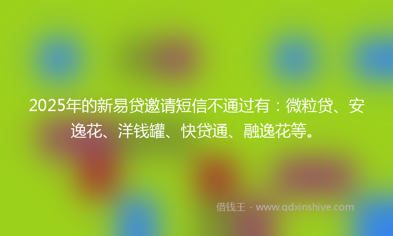 2025年的新易贷邀请短信不通过有：微粒贷、安逸花、洋钱罐、快贷通、融逸花等。