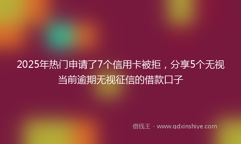 2025年热门申请了7个信用卡被拒，分享5个无视当前逾期无视征信的借款口子