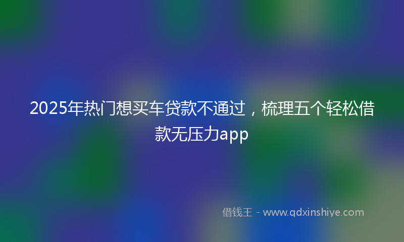 2025年热门想买车贷款不通过，梳理五个轻松借款无压力app