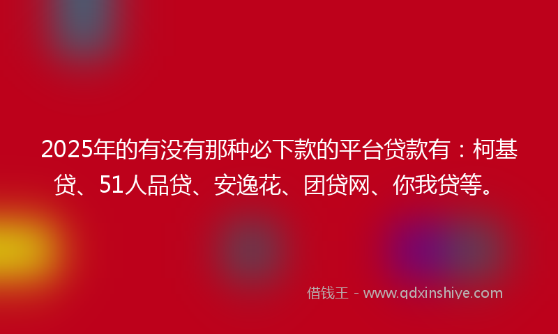 2025年的有没有那种必下款的平台贷款有：柯基贷、51人品贷、安逸花、团贷网、你我贷等。