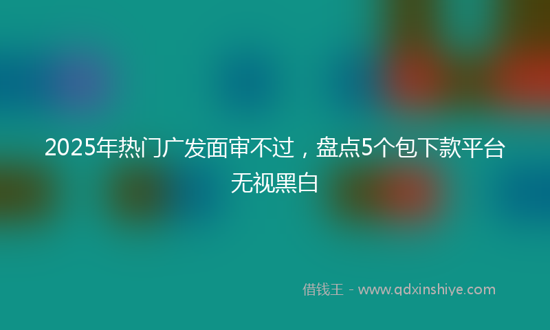 2025年热门广发面审不过，盘点5个包下款平台无视黑白