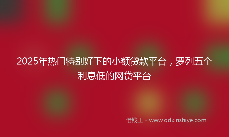 2025年热门特别好下的小额贷款平台，罗列五个利息低的网贷平台