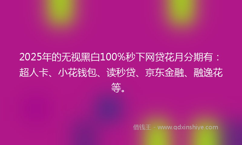 2025年的无视黑白100%秒下网贷花月分期有：超人卡、小花钱包、读秒贷、京东金融、融逸花等。