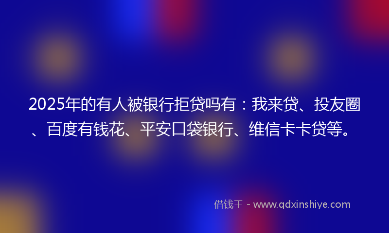 2025年的有人被银行拒贷吗有：我来贷、投友圈、百度有钱花、平安口袋银行、维信卡卡贷等。