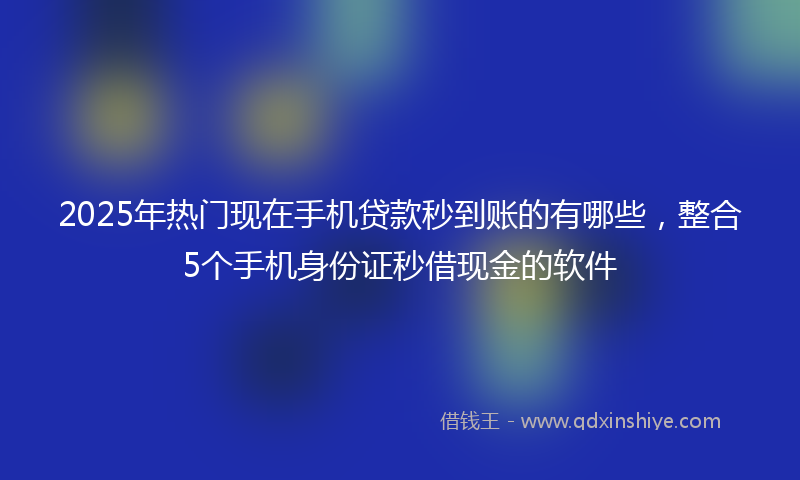 2025年热门现在手机贷款秒到账的有哪些，整合5个手机身份证秒借现金的软件