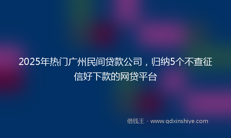 2025年热门广州民间贷款公司，归纳5个不查征信好下款的网贷平台