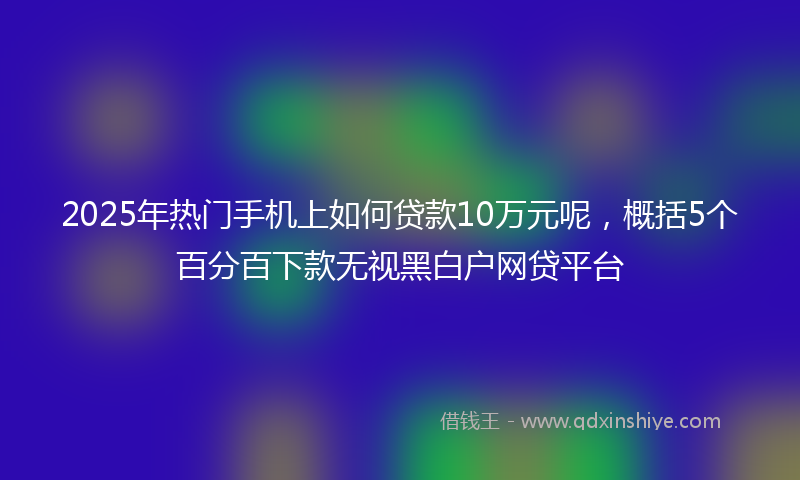 2025年热门手机上如何贷款10万元呢，概括5个百分百下款无视黑白户网贷平台
