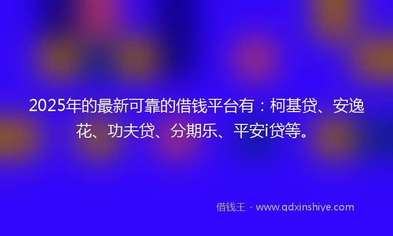 2025年的最新可靠的借钱平台有：柯基贷、安逸花、功夫贷、分期乐、平安i贷等。