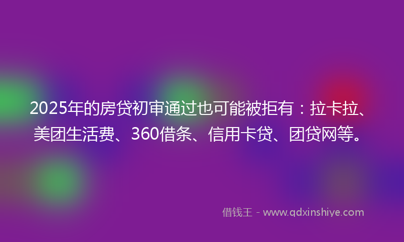 2025年的房贷初审通过也可能被拒有：拉卡拉、美团生活费、360借条、信用卡贷、团贷网等。
