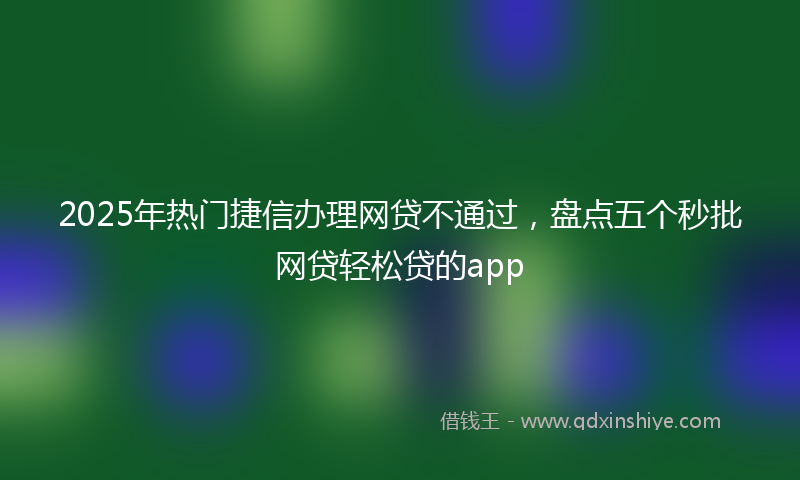 2025年热门捷信办理网贷不通过，盘点五个秒批网贷轻松贷的app