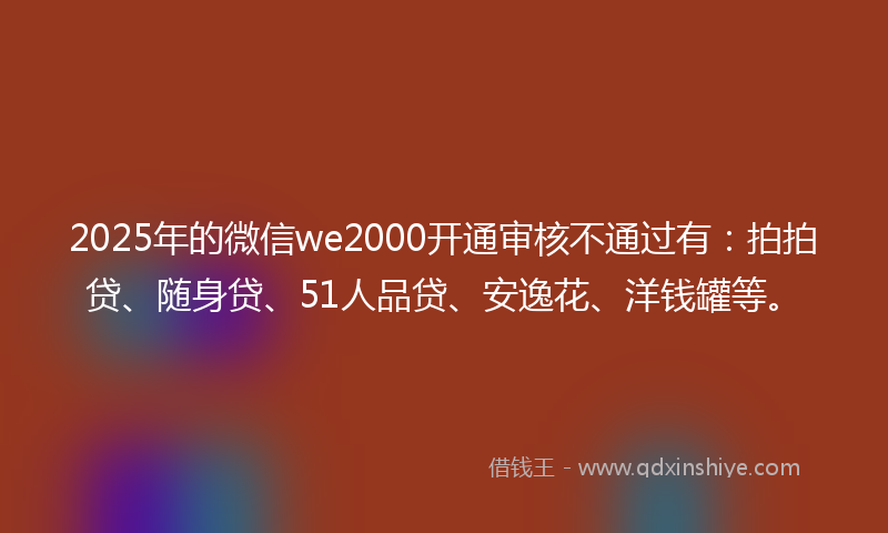 2025年的微信we2000开通审核不通过有：拍拍贷、随身贷、51人品贷、安逸花、洋钱罐等。