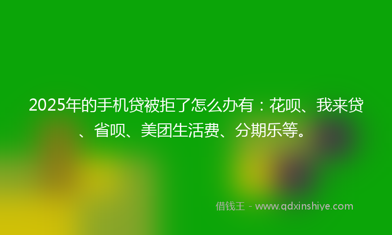 2025年的手机贷被拒了怎么办有：花呗、我来贷、省呗、美团生活费、分期乐等。