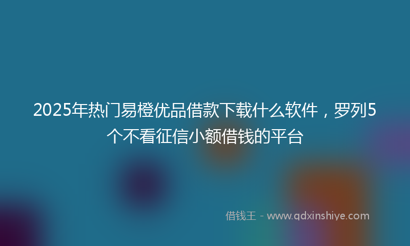 2025年热门易橙优品借款下载什么软件，罗列5个不看征信小额借钱的平台