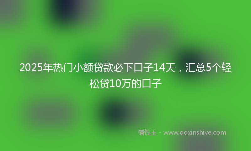 2025年热门小额贷款必下口子14天,汇总5个轻松贷10万的口子