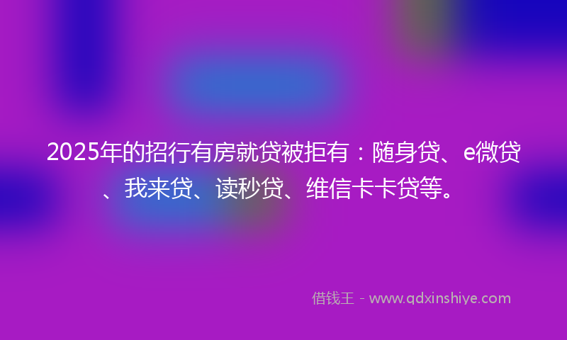 2025年的招行有房就贷被拒有：随身贷、e微贷、我来贷、读秒贷、维信卡卡贷等。