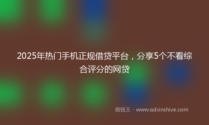 2025年热门手机正规借贷平台，分享5个不看综合评分的网贷