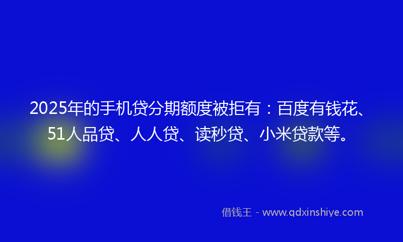 2025年的手机贷分期额度被拒有：百度有钱花、51人品贷、人人贷、读秒贷、小米贷款等。