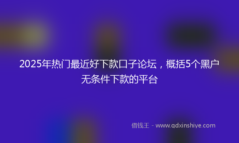 2025年热门最近好下款口子论坛，概括5个黑户无条件下款的平台