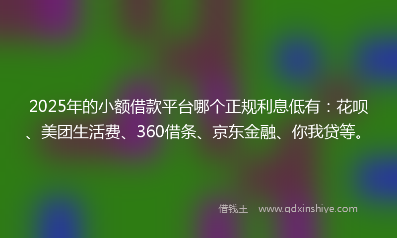 2025年的小额借款平台哪个正规利息低有：花呗、美团生活费、360借条、京东金融、你我贷等。