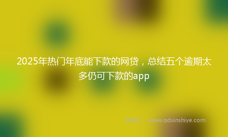 2025年热门年底能下款的网贷，总结五个逾期太多仍可下款的app