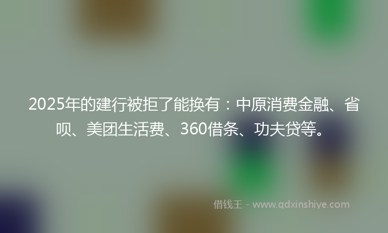 2025年的建行被拒了能换有：中原消费金融、省呗、美团生活费、360借条、功夫贷等。