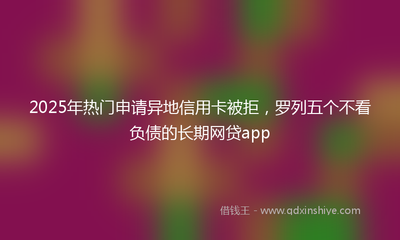 2025年热门申请异地信用卡被拒，罗列五个不看负债的长期网贷app