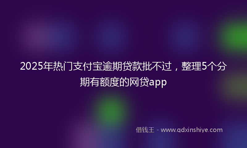 2025年热门支付宝逾期贷款批不过，整理5个分期有额度的网贷app