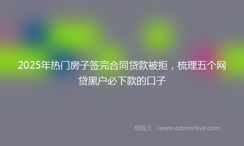2025年热门房子签完合同贷款被拒，梳理五个网贷黑户必下款的口子