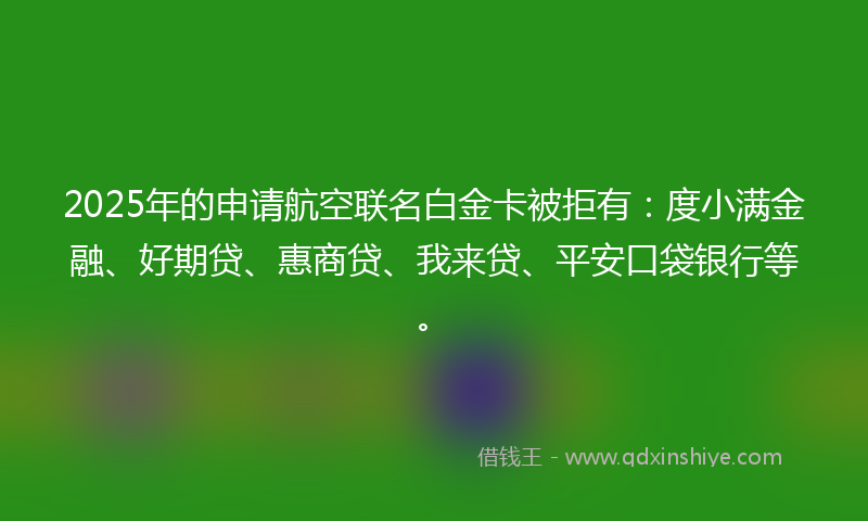 2025年的申请航空联名白金卡被拒有：度小满金融、好期贷、惠商贷、我来贷、平安口袋银行等。