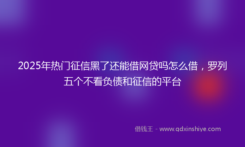 2025年热门征信黑了还能借网贷吗怎么借，罗列五个不看负债和征信的平台