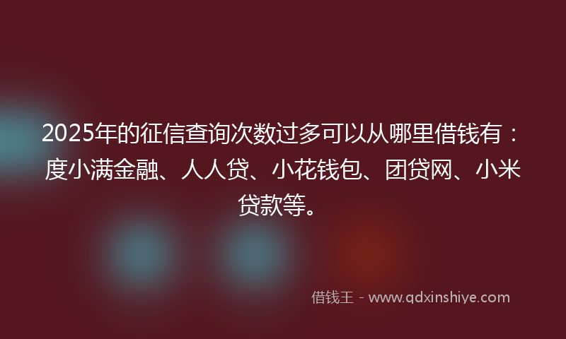 2025年的征信查询次数过多可以从哪里借钱有：度小满金融、人人贷、小花钱包、团贷网、小米贷款等。