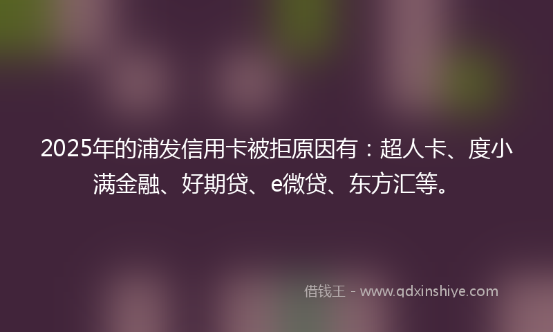 2025年的浦发信用卡被拒原因有：超人卡、度小满金融、好期贷、e微贷、东方汇等。