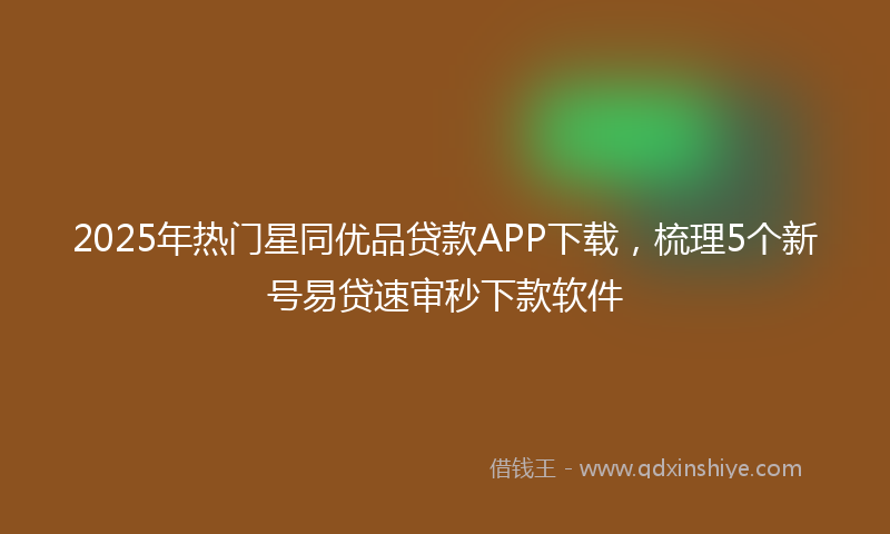 2025年热门星同优品贷款APP下载，梳理5个新号易贷速审秒下款软件