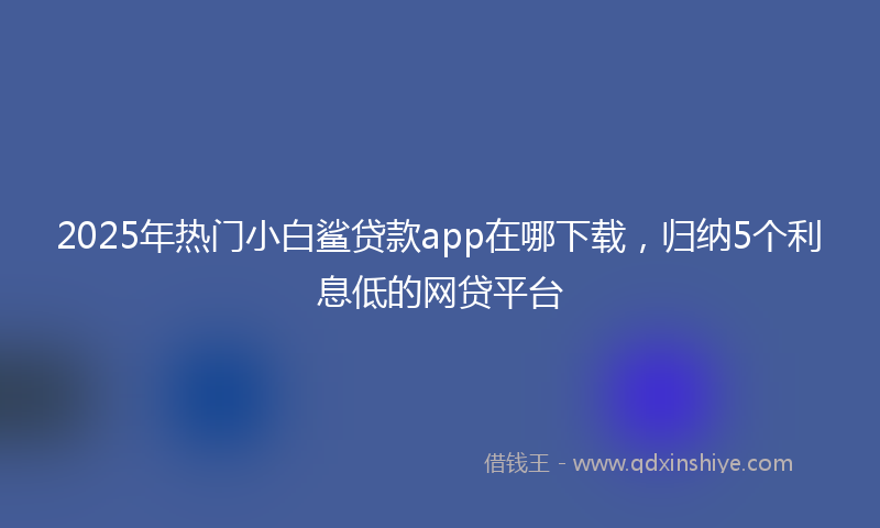 2025年热门小白鲨贷款app在哪下载，归纳5个利息低的网贷平台