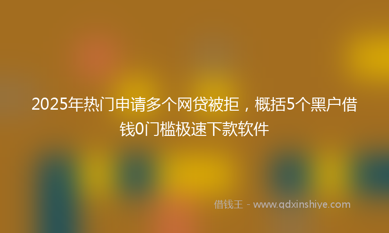 2025年热门申请多个网贷被拒，概括5个黑户借钱0门槛极速下款软件