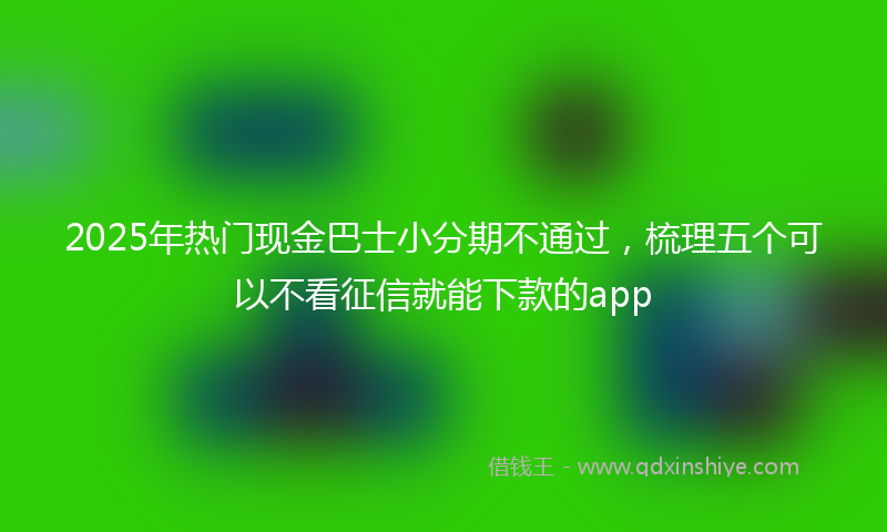2025年热门现金巴士小分期不通过，梳理五个可以不看征信就能下款的app