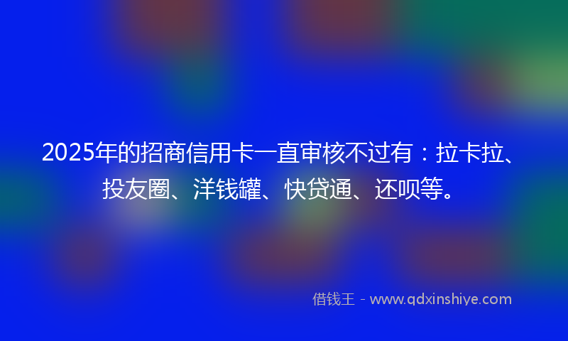 2025年的招商信用卡一直审核不过有：拉卡拉、投友圈、洋钱罐、快贷通、还呗等。