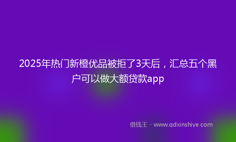 2025年热门新橙优品被拒了3天后，汇总五个黑户可以做大额贷款app