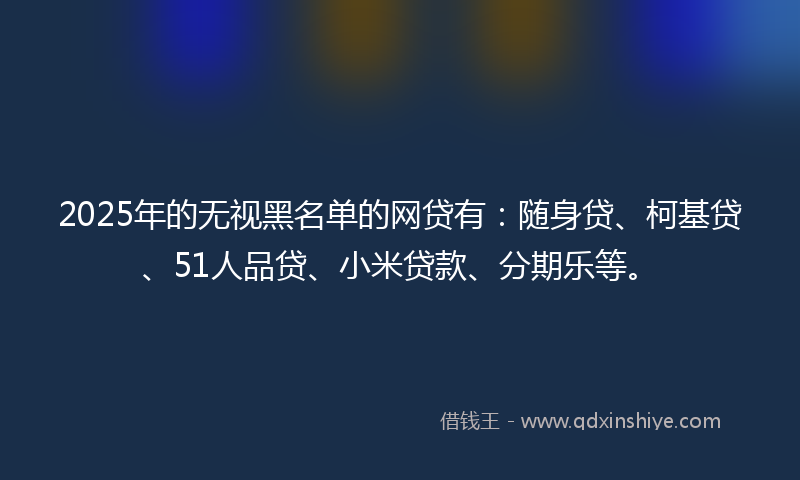 2025年的无视黑名单的网贷有：随身贷、柯基贷、51人品贷、小米贷款、分期乐等。