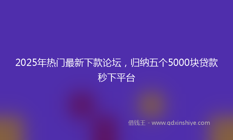 2025年热门最新下款论坛，归纳五个5000块贷款秒下平台