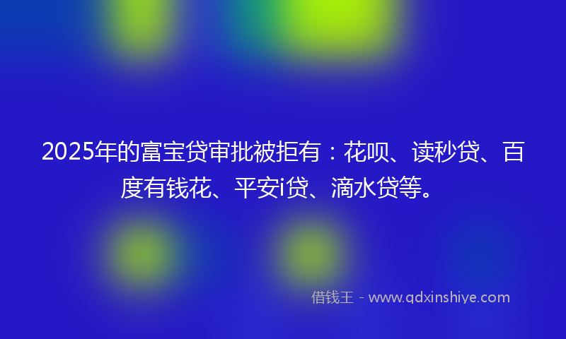 2025年的富宝贷审批被拒有：花呗、读秒贷、百度有钱花、平安i贷、滴水贷等。