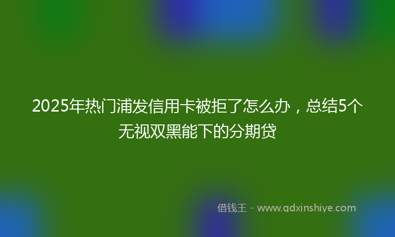 2025年热门浦发信用卡被拒了怎么办，总结5个无视双黑能下的分期贷